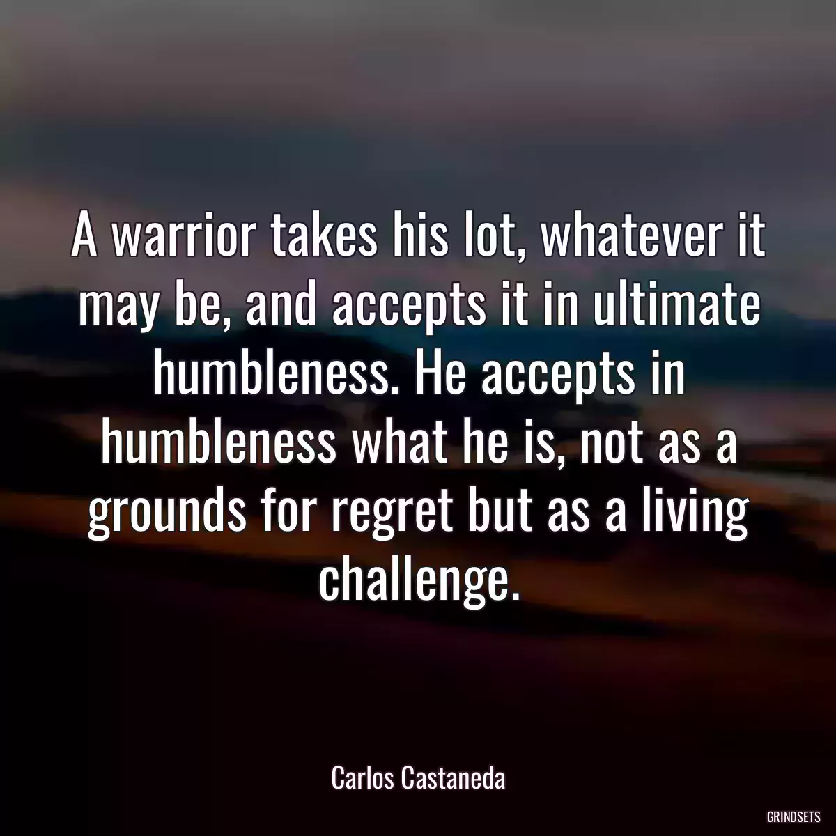 A warrior takes his lot, whatever it may be, and accepts it in ultimate humbleness. He accepts in humbleness what he is, not as a grounds for regret but as a living challenge.