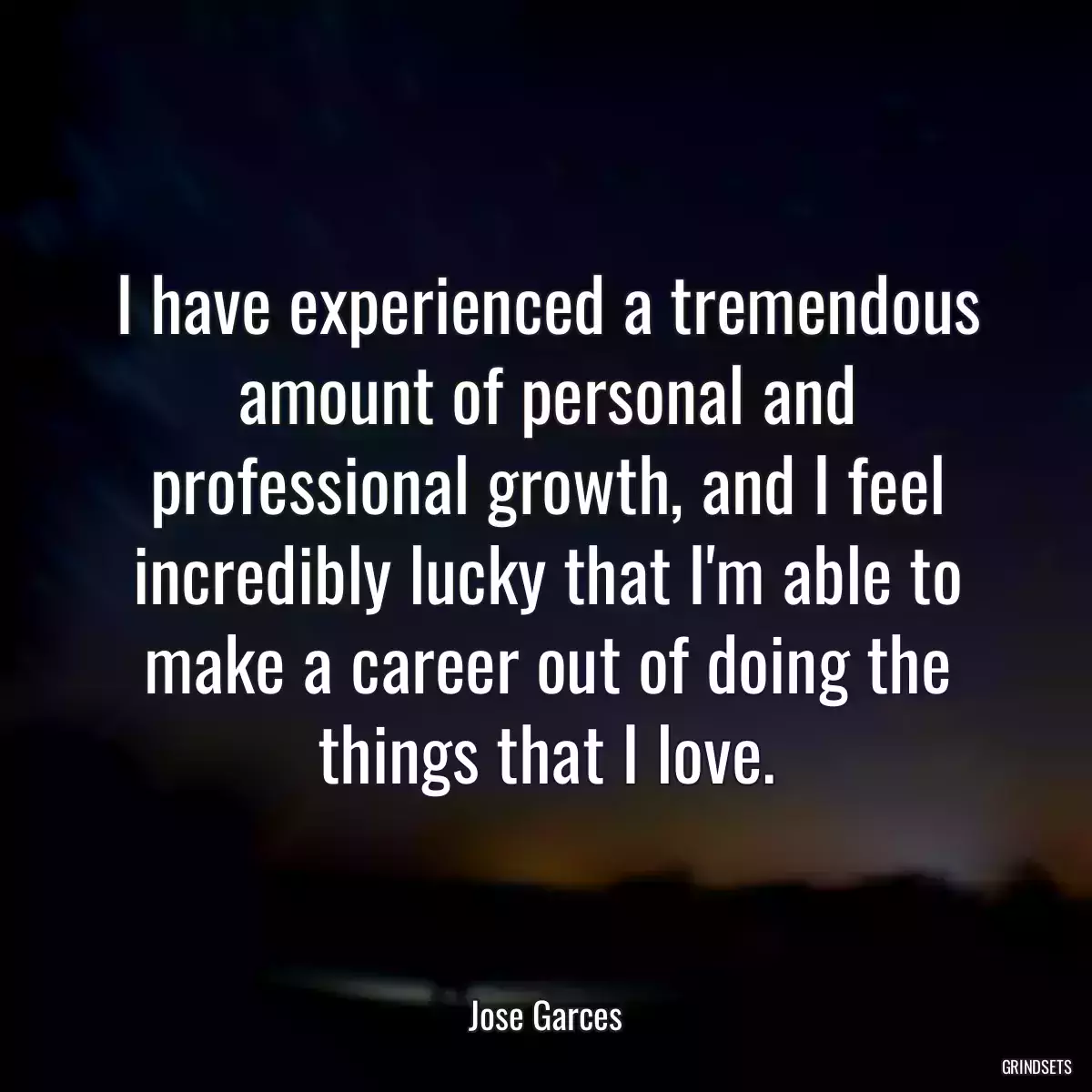 I have experienced a tremendous amount of personal and professional growth, and I feel incredibly lucky that I\'m able to make a career out of doing the things that I love.