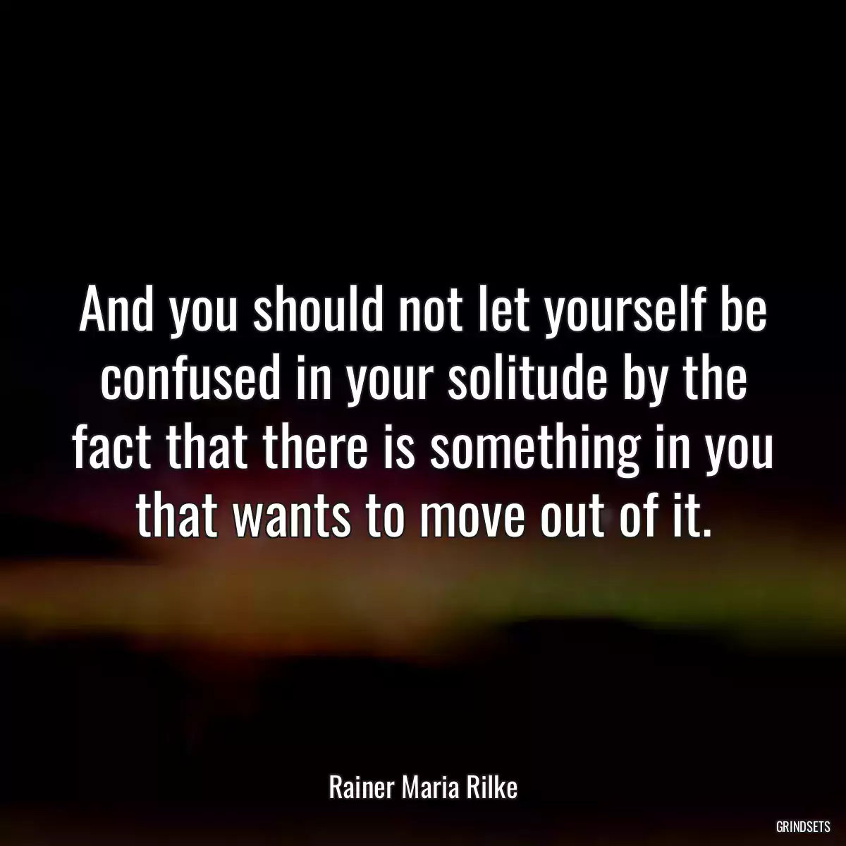 And you should not let yourself be confused in your solitude by the fact that there is something in you that wants to move out of it.