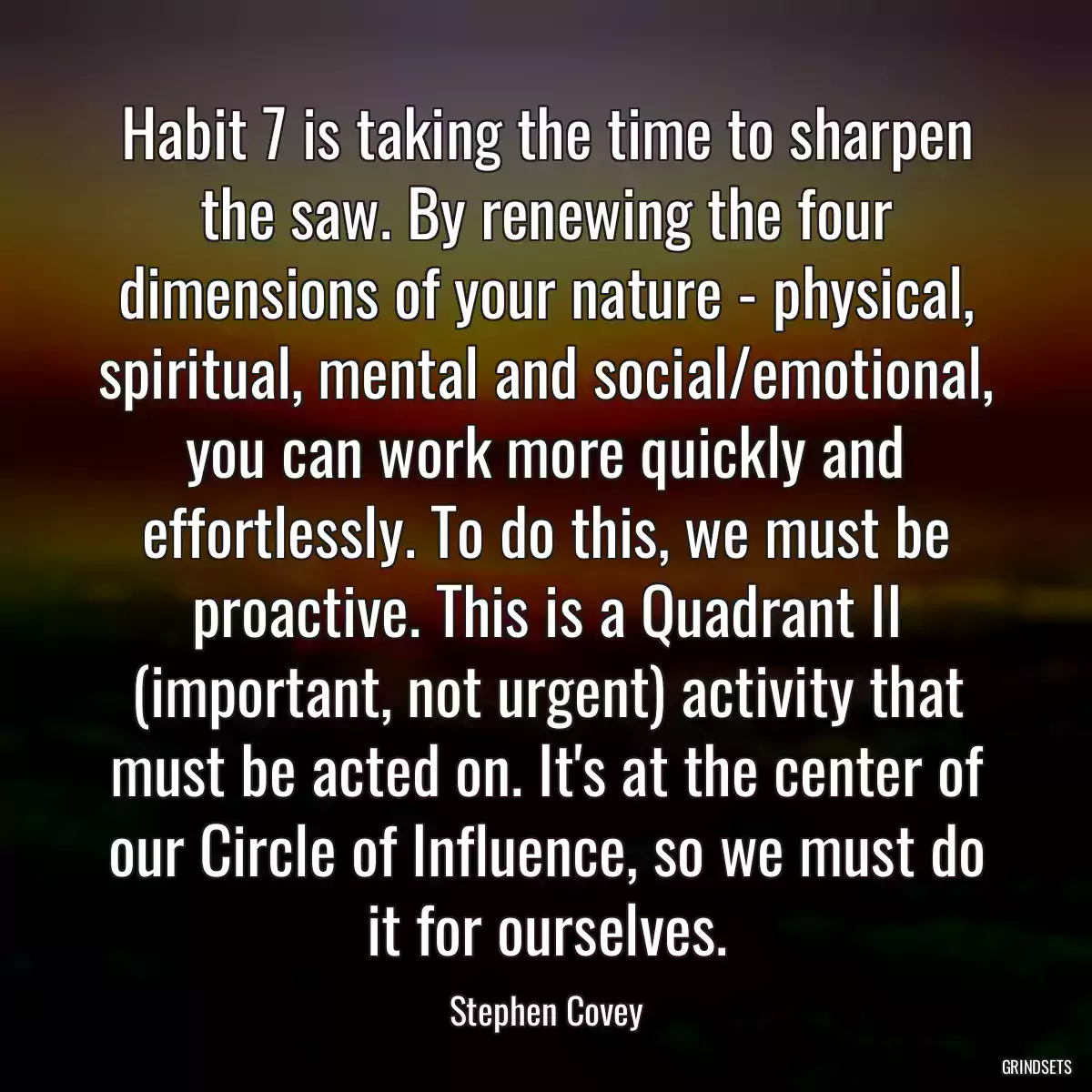 Habit 7 is taking the time to sharpen the saw. By renewing the four dimensions of your nature - physical, spiritual, mental and social/emotional, you can work more quickly and effortlessly. To do this, we must be proactive. This is a Quadrant II (important, not urgent) activity that must be acted on. It\'s at the center of our Circle of Influence, so we must do it for ourselves.