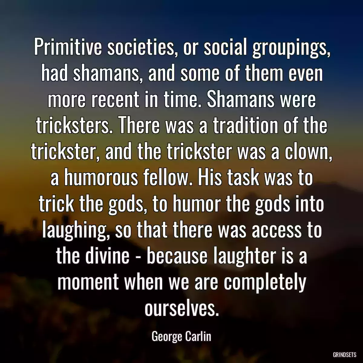 Primitive societies, or social groupings, had shamans, and some of them even more recent in time. Shamans were tricksters. There was a tradition of the trickster, and the trickster was a clown, a humorous fellow. His task was to trick the gods, to humor the gods into laughing, so that there was access to the divine - because laughter is a moment when we are completely ourselves.