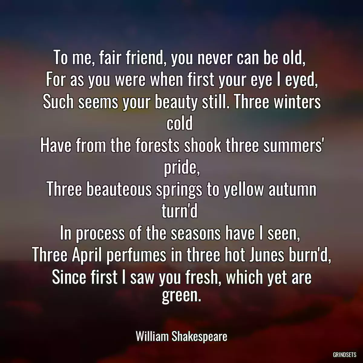 To me, fair friend, you never can be old, 
For as you were when first your eye I eyed,
Such seems your beauty still. Three winters cold 
Have from the forests shook three summers\' pride,
Three beauteous springs to yellow autumn turn\'d 
In process of the seasons have I seen, 
Three April perfumes in three hot Junes burn\'d,
Since first I saw you fresh, which yet are green.