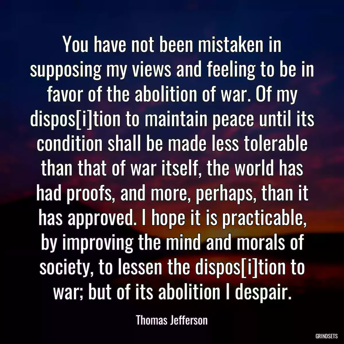 You have not been mistaken in supposing my views and feeling to be in favor of the abolition of war. Of my dispos[i]tion to maintain peace until its condition shall be made less tolerable than that of war itself, the world has had proofs, and more, perhaps, than it has approved. I hope it is practicable, by improving the mind and morals of society, to lessen the dispos[i]tion to war; but of its abolition I despair.