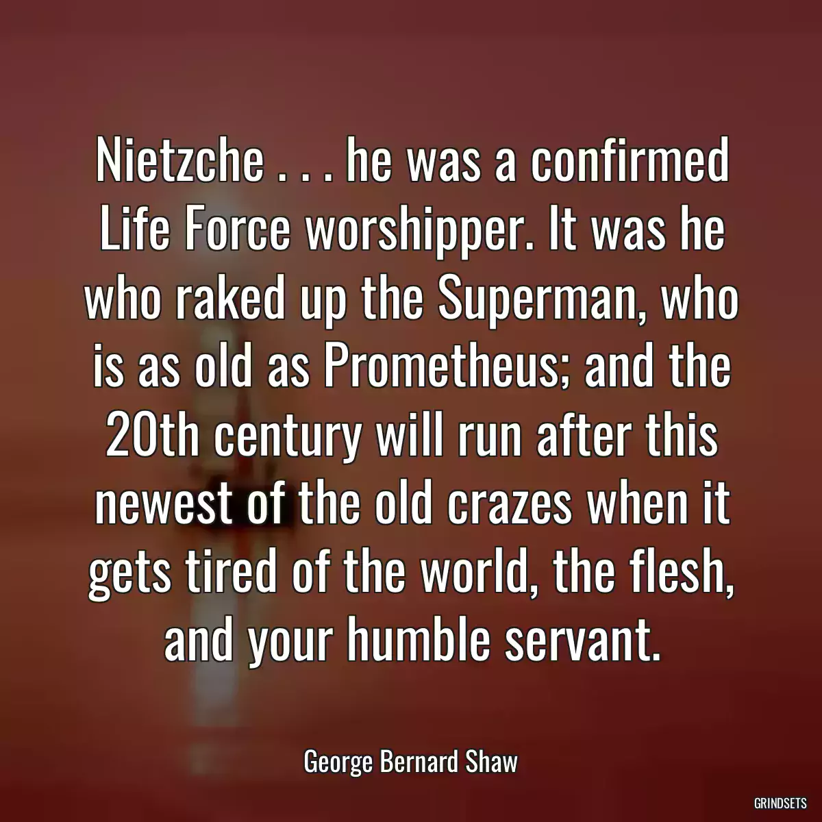 Nietzche . . . he was a confirmed Life Force worshipper. It was he who raked up the Superman, who is as old as Prometheus; and the 20th century will run after this newest of the old crazes when it gets tired of the world, the flesh, and your humble servant.