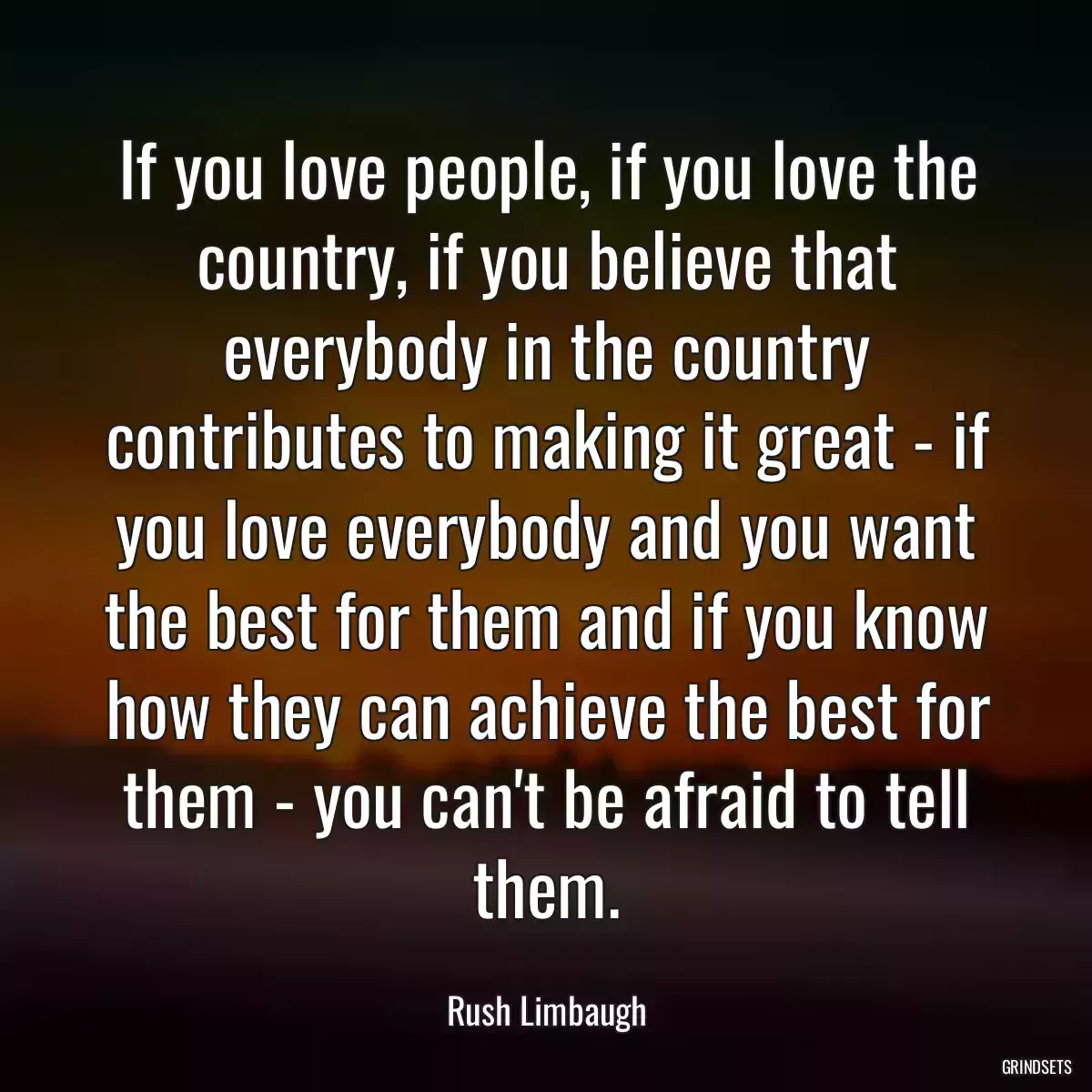 If you love people, if you love the country, if you believe that everybody in the country contributes to making it great - if you love everybody and you want the best for them and if you know how they can achieve the best for them - you can\'t be afraid to tell them.