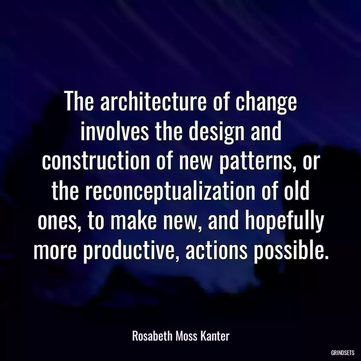 The architecture of change involves the design and construction of new patterns, or the reconceptualization of old ones, to make new, and hopefully more productive, actions possible.