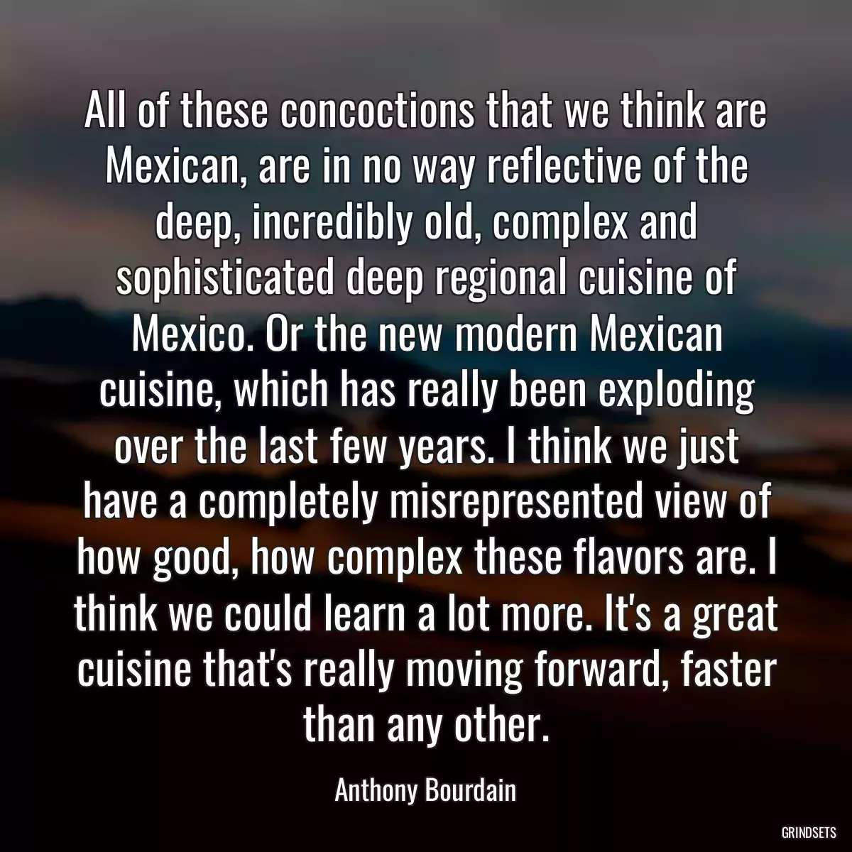 All of these concoctions that we think are Mexican, are in no way reflective of the deep, incredibly old, complex and sophisticated deep regional cuisine of Mexico. Or the new modern Mexican cuisine, which has really been exploding over the last few years. I think we just have a completely misrepresented view of how good, how complex these flavors are. I think we could learn a lot more. It\'s a great cuisine that\'s really moving forward, faster than any other.