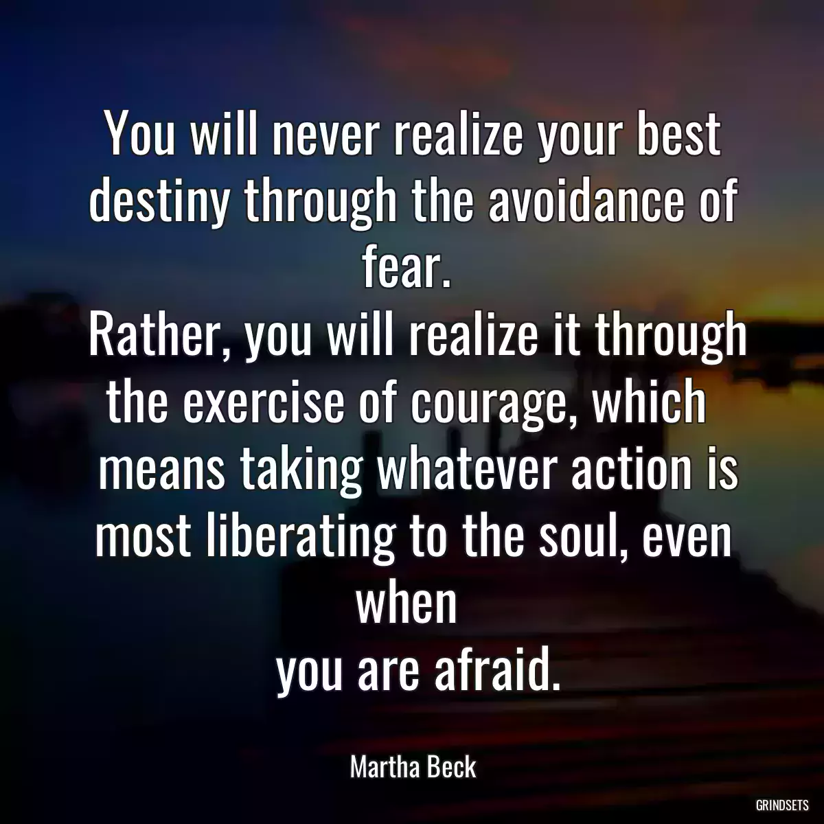 You will never realize your best destiny through the avoidance of fear. 
 Rather, you will realize it through the exercise of courage, which 
 means taking whatever action is most liberating to the soul, even when 
 you are afraid.