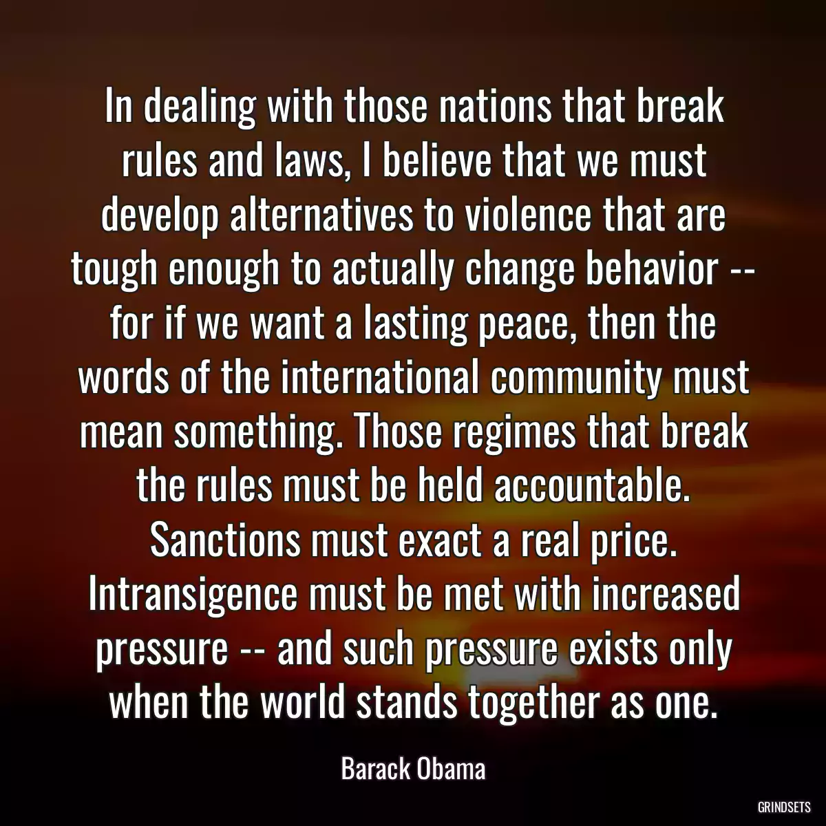 In dealing with those nations that break rules and laws, I believe that we must develop alternatives to violence that are tough enough to actually change behavior -- for if we want a lasting peace, then the words of the international community must mean something. Those regimes that break the rules must be held accountable. Sanctions must exact a real price. Intransigence must be met with increased pressure -- and such pressure exists only when the world stands together as one.