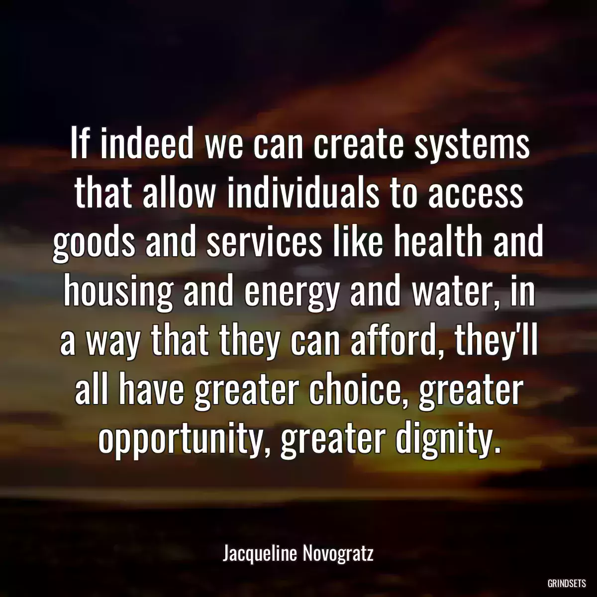 If indeed we can create systems that allow individuals to access goods and services like health and housing and energy and water, in a way that they can afford, they\'ll all have greater choice, greater opportunity, greater dignity.