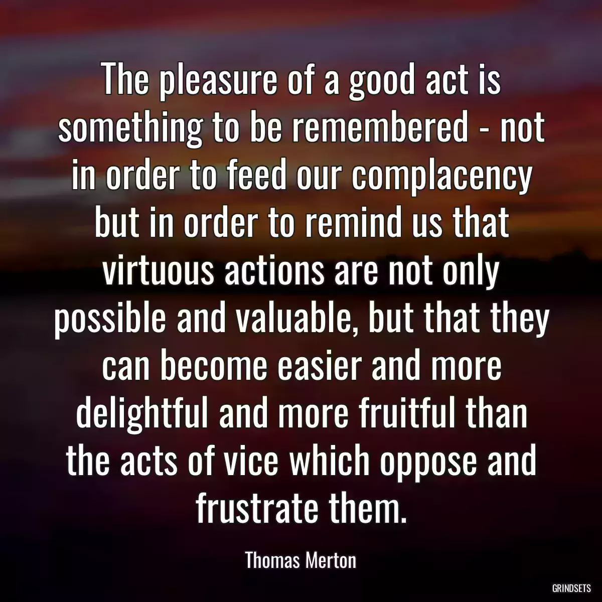 The pleasure of a good act is something to be remembered - not in order to feed our complacency but in order to remind us that virtuous actions are not only possible and valuable, but that they can become easier and more delightful and more fruitful than the acts of vice which oppose and frustrate them.