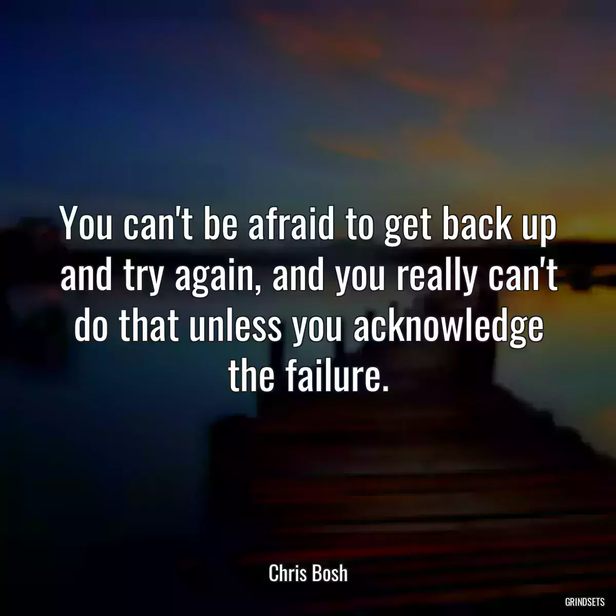 You can\'t be afraid to get back up and try again, and you really can\'t do that unless you acknowledge the failure.