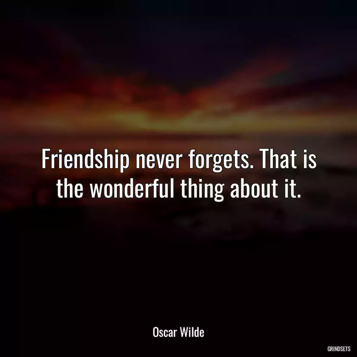 Friendship never forgets. That is the wonderful thing about it.