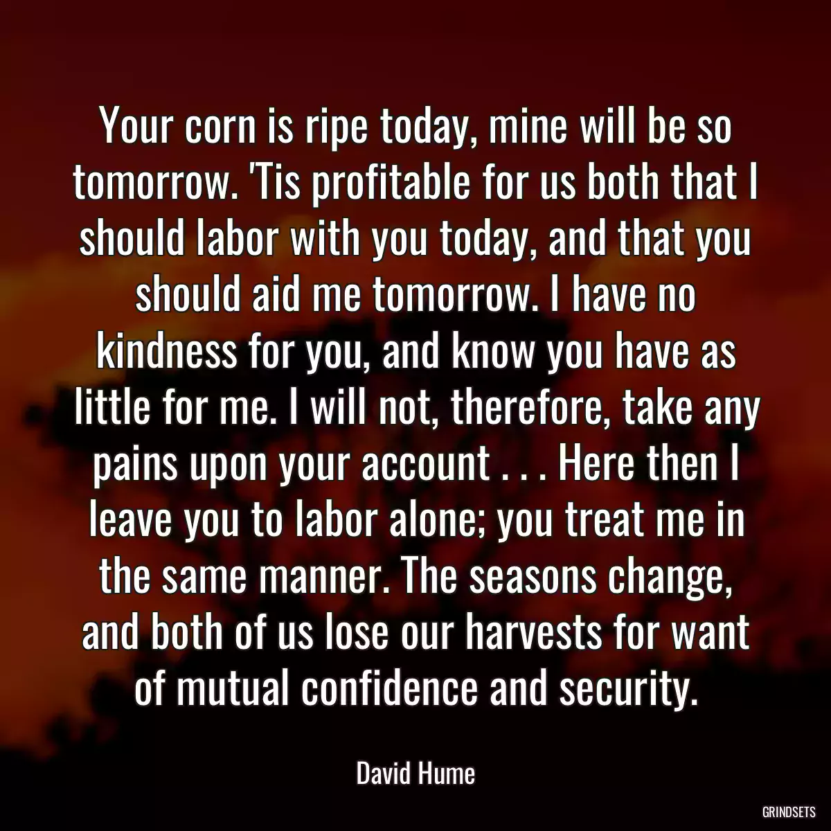 Your corn is ripe today, mine will be so tomorrow. \'Tis profitable for us both that I should labor with you today, and that you should aid me tomorrow. I have no kindness for you, and know you have as little for me. I will not, therefore, take any pains upon your account . . . Here then I leave you to labor alone; you treat me in the same manner. The seasons change, and both of us lose our harvests for want of mutual confidence and security.