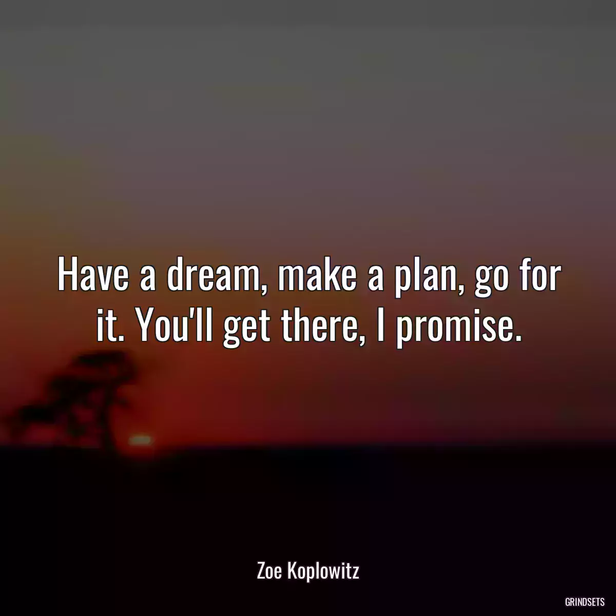 Have a dream, make a plan, go for it. You\'ll get there, I promise.