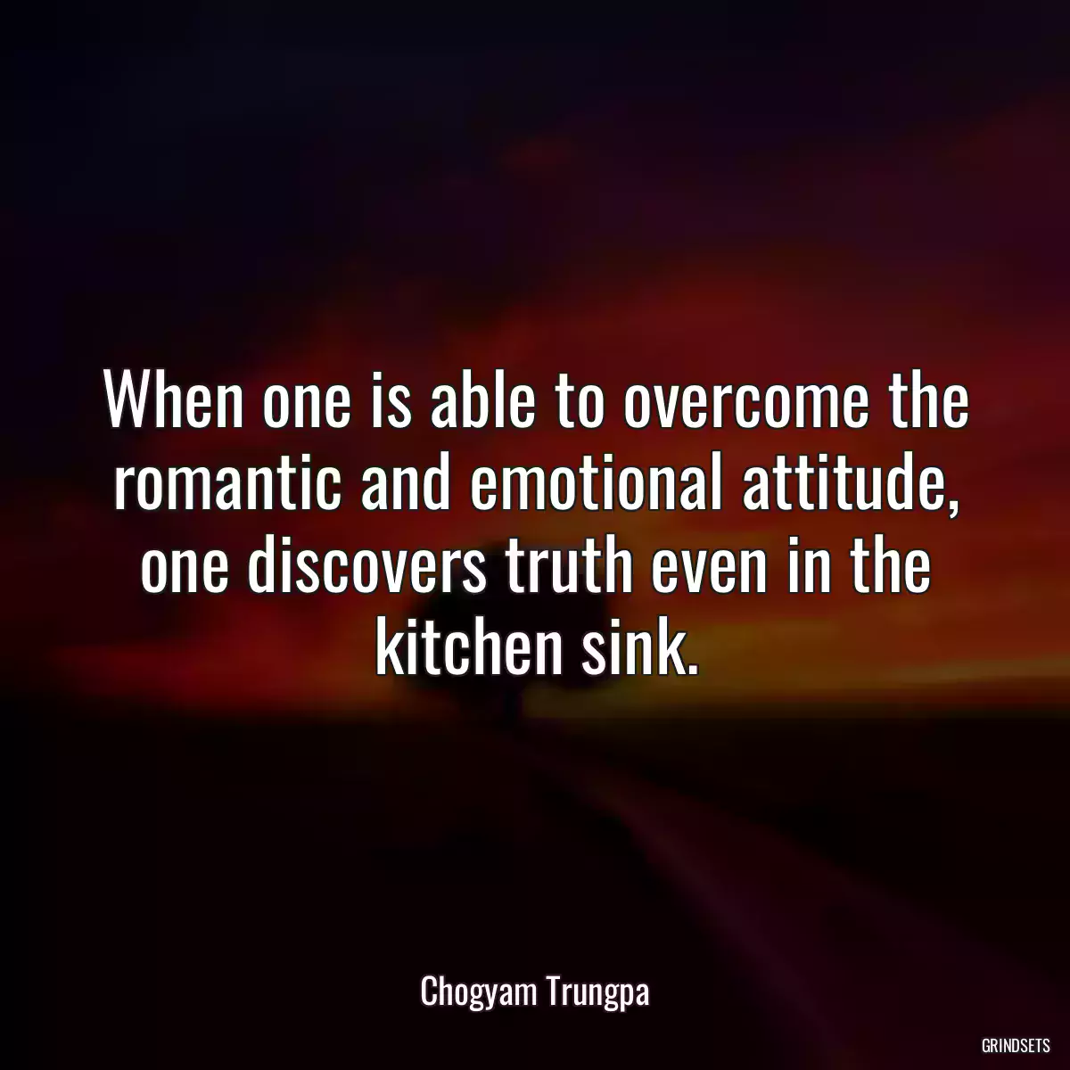 When one is able to overcome the romantic and emotional attitude, one discovers truth even in the kitchen sink.