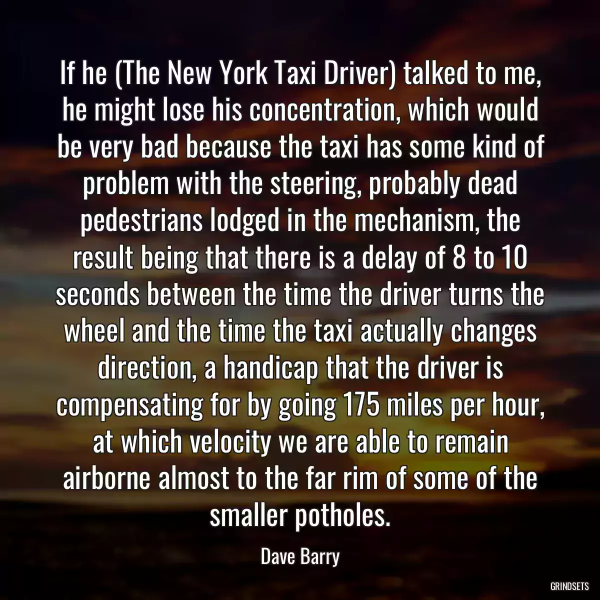 If he (The New York Taxi Driver) talked to me, he might lose his concentration, which would be very bad because the taxi has some kind of problem with the steering, probably dead pedestrians lodged in the mechanism, the result being that there is a delay of 8 to 10 seconds between the time the driver turns the wheel and the time the taxi actually changes direction, a handicap that the driver is compensating for by going 175 miles per hour, at which velocity we are able to remain airborne almost to the far rim of some of the smaller potholes.