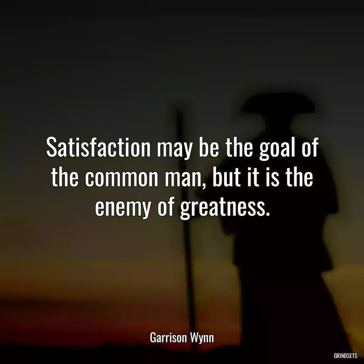 Satisfaction may be the goal of the common man, but it is the enemy of greatness.