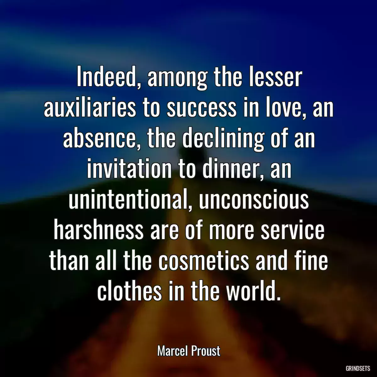 Indeed, among the lesser auxiliaries to success in love, an absence, the declining of an invitation to dinner, an unintentional, unconscious harshness are of more service than all the cosmetics and fine clothes in the world.