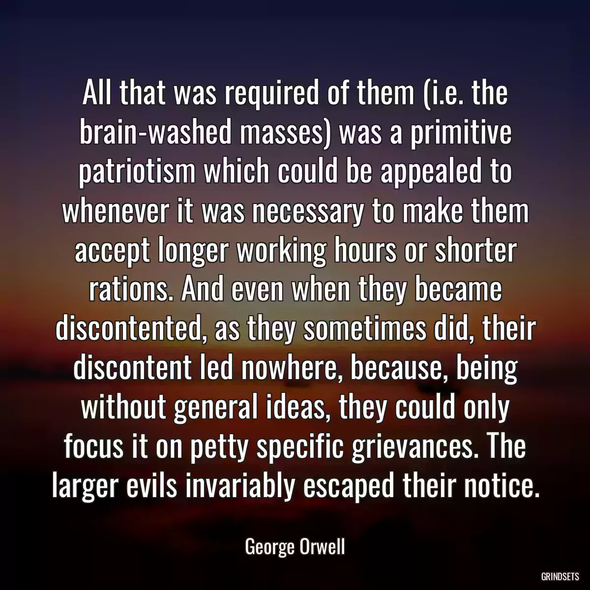 All that was required of them (i.e. the brain-washed masses) was a primitive patriotism which could be appealed to whenever it was necessary to make them accept longer working hours or shorter rations. And even when they became discontented, as they sometimes did, their discontent led nowhere, because, being without general ideas, they could only focus it on petty specific grievances. The larger evils invariably escaped their notice.