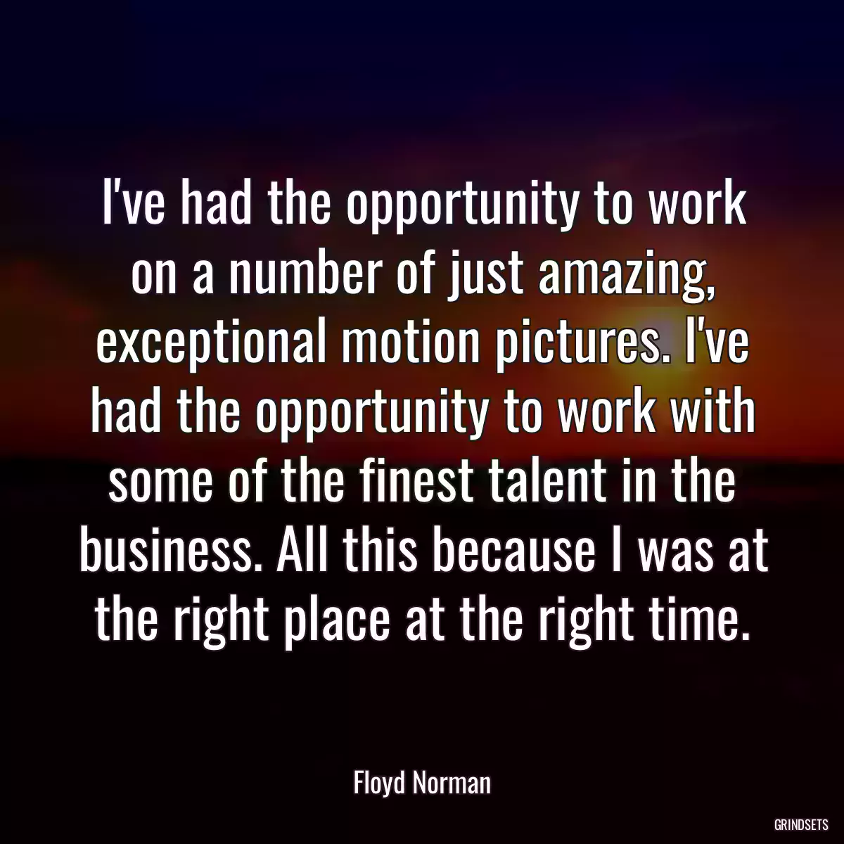 I\'ve had the opportunity to work on a number of just amazing, exceptional motion pictures. I\'ve had the opportunity to work with some of the finest talent in the business. All this because I was at the right place at the right time.