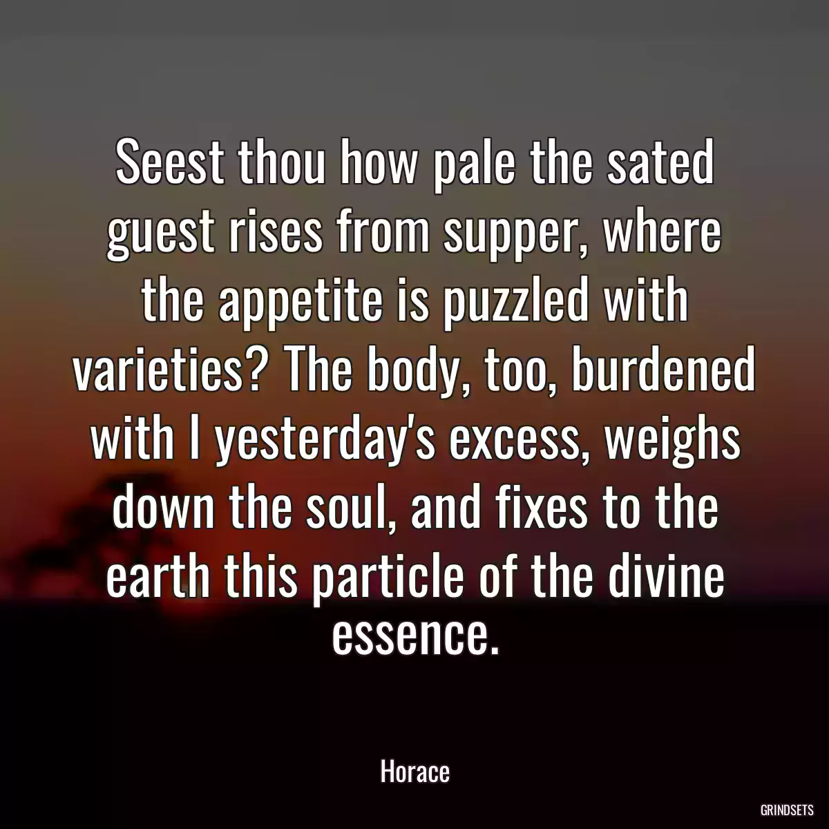 Seest thou how pale the sated guest rises from supper, where the appetite is puzzled with varieties? The body, too, burdened with I yesterday\'s excess, weighs down the soul, and fixes to the earth this particle of the divine essence.