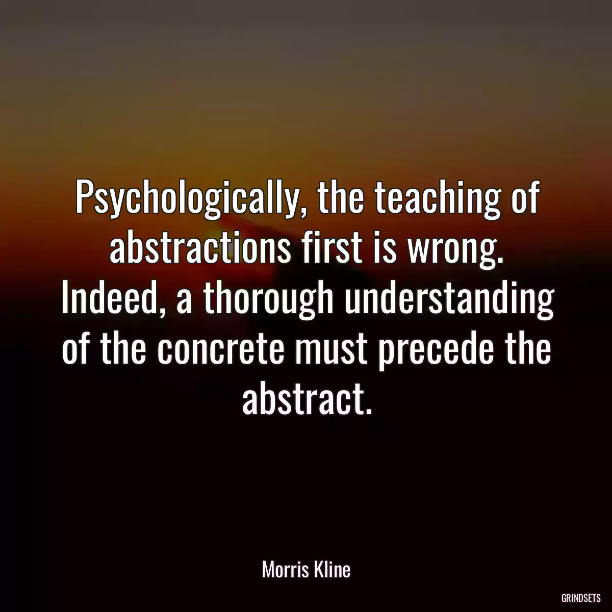 Psychologically, the teaching of abstractions first is wrong. Indeed, a thorough understanding of the concrete must precede the abstract.