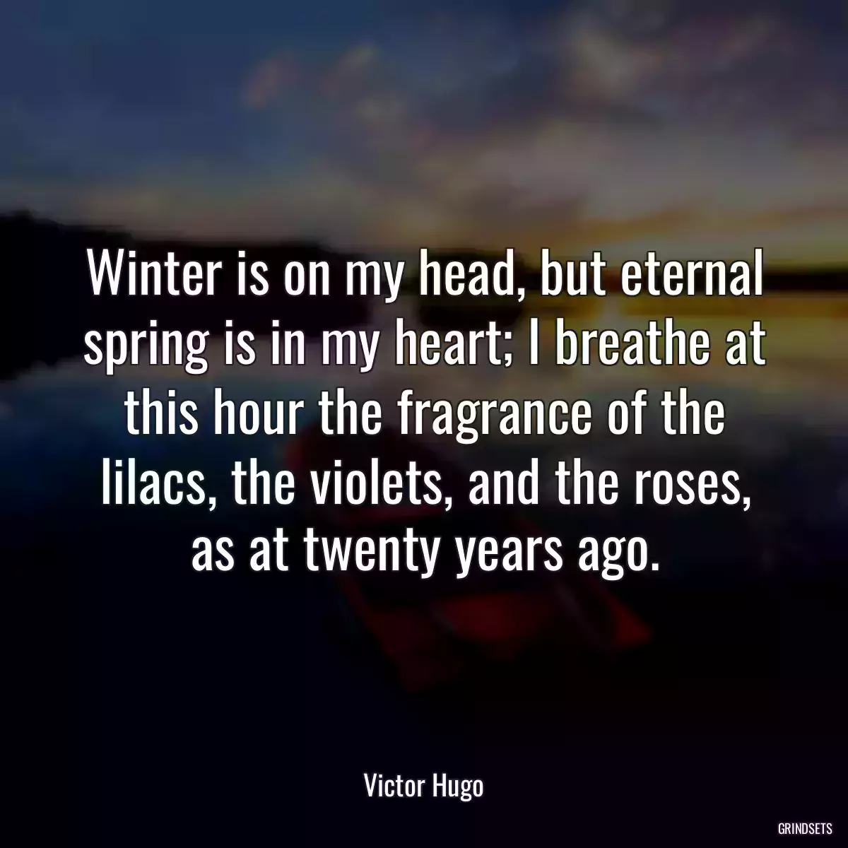 Winter is on my head, but eternal spring is in my heart; I breathe at this hour the fragrance of the lilacs, the violets, and the roses, as at twenty years ago.