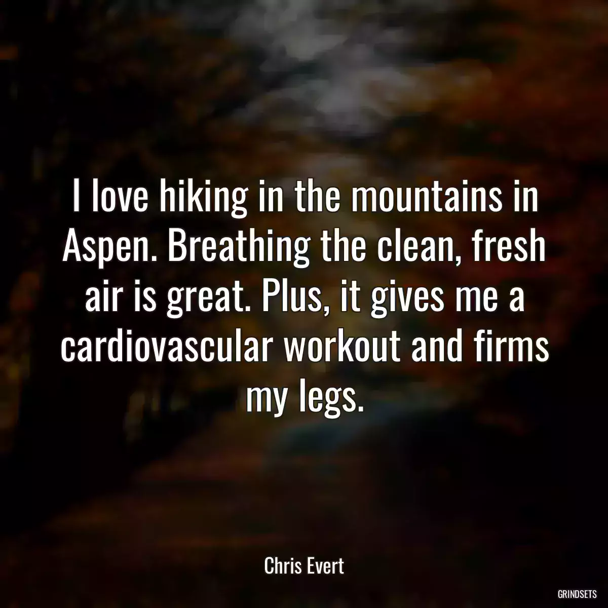 I love hiking in the mountains in Aspen. Breathing the clean, fresh air is great. Plus, it gives me a cardiovascular workout and firms my legs.