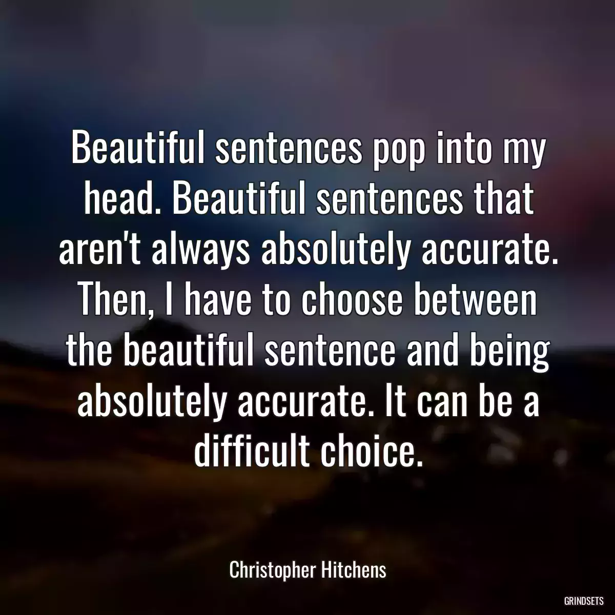 Beautiful sentences pop into my head. Beautiful sentences that aren\'t always absolutely accurate. Then, I have to choose between the beautiful sentence and being absolutely accurate. It can be a difficult choice.