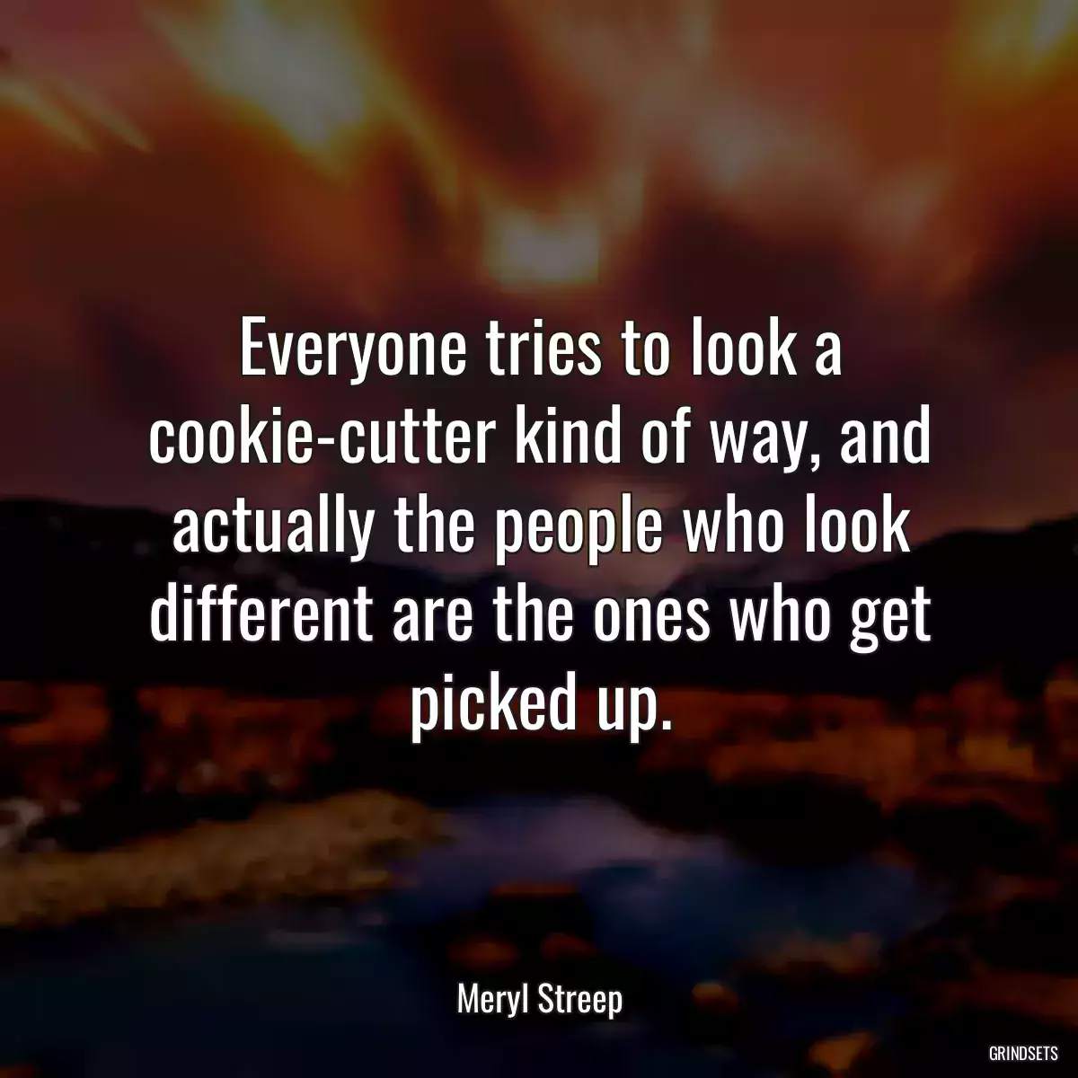 Everyone tries to look a cookie-cutter kind of way, and actually the people who look different are the ones who get picked up.