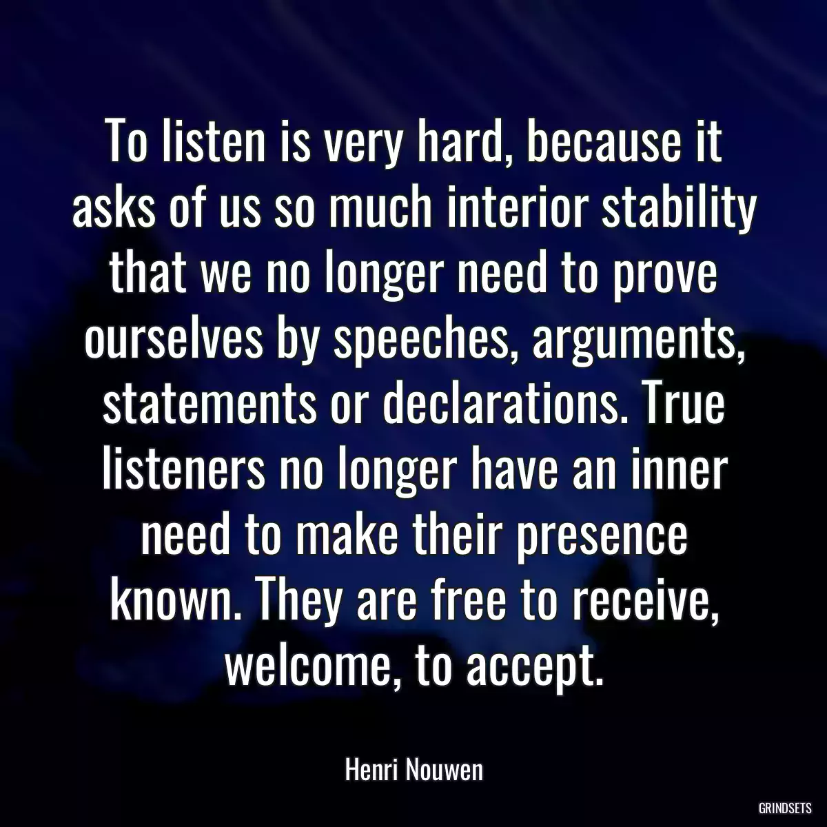 To listen is very hard, because it asks of us so much interior stability that we no longer need to prove ourselves by speeches, arguments, statements or declarations. True listeners no longer have an inner need to make their presence known. They are free to receive, welcome, to accept.