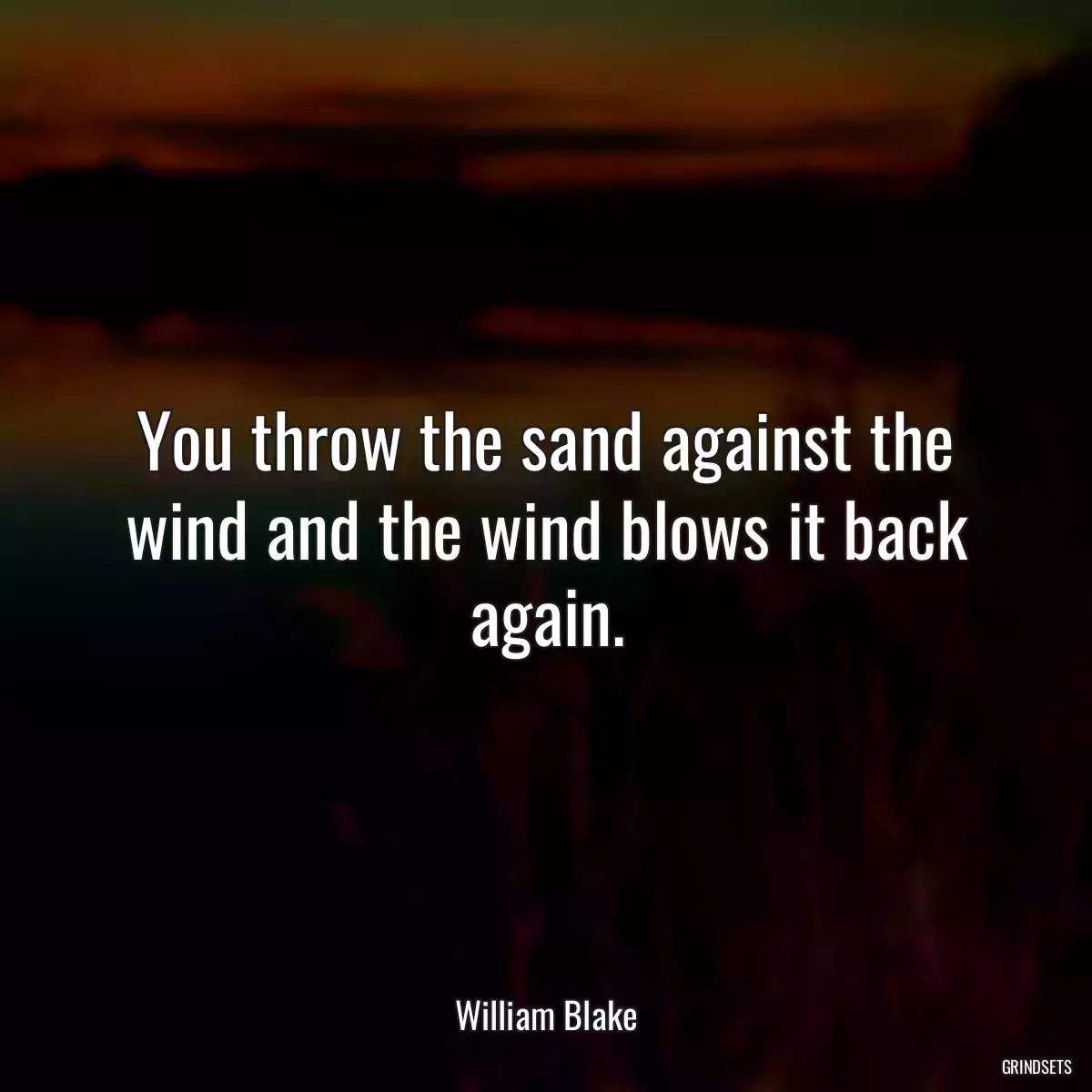 You throw the sand against the wind and the wind blows it back again.