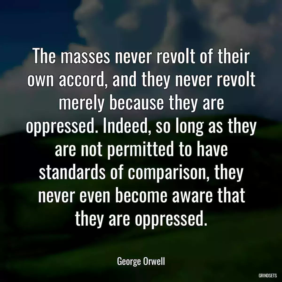 The masses never revolt of their own accord, and they never revolt merely because they are oppressed. Indeed, so long as they are not permitted to have standards of comparison, they never even become aware that they are oppressed.