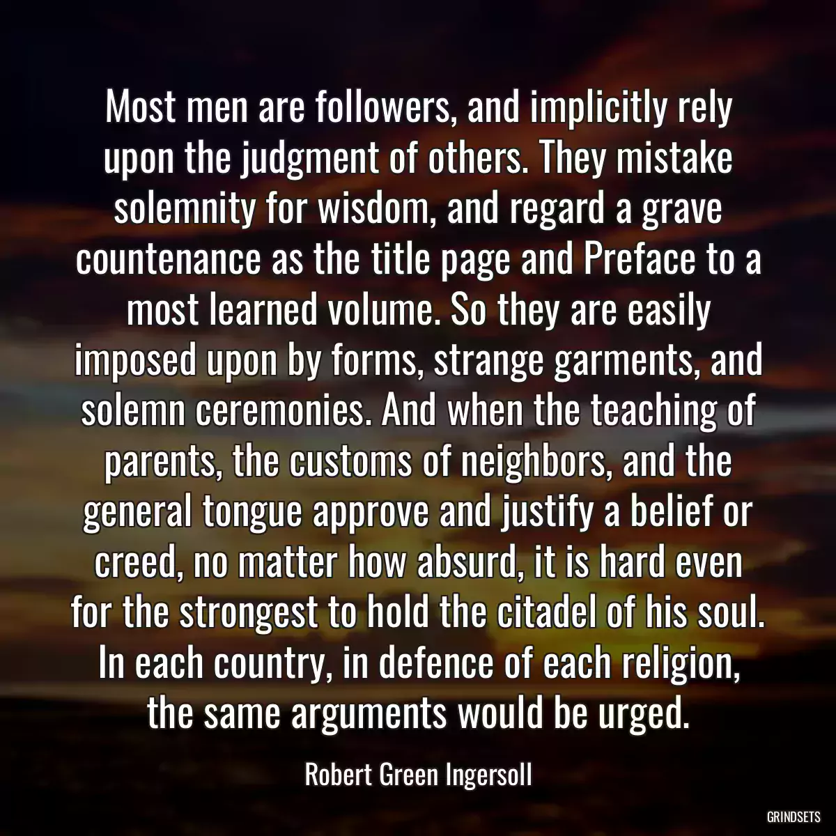 Most men are followers, and implicitly rely upon the judgment of others. They mistake solemnity for wisdom, and regard a grave countenance as the title page and Preface to a most learned volume. So they are easily imposed upon by forms, strange garments, and solemn ceremonies. And when the teaching of parents, the customs of neighbors, and the general tongue approve and justify a belief or creed, no matter how absurd, it is hard even for the strongest to hold the citadel of his soul. In each country, in defence of each religion, the same arguments would be urged.