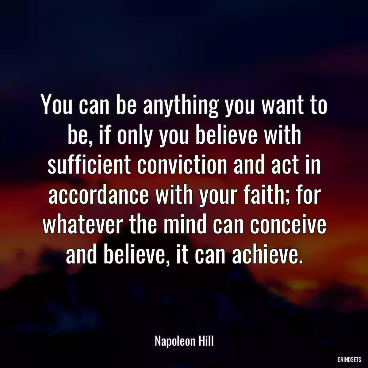 You can be anything you want to be, if only you believe with sufficient conviction and act in accordance with your faith; for whatever the mind can conceive and believe, it can achieve.