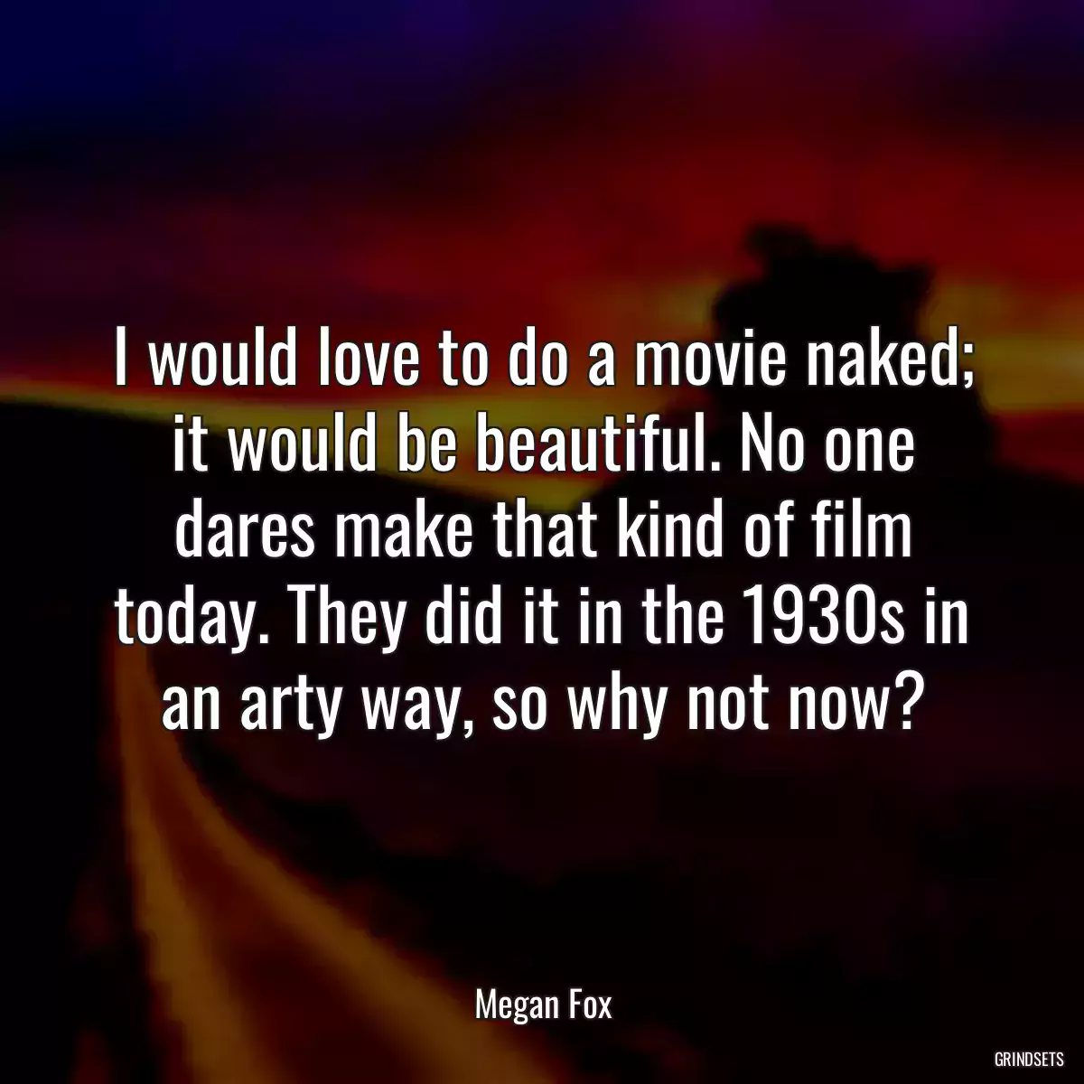 I would love to do a movie naked; it would be beautiful. No one dares make that kind of film today. They did it in the 1930s in an arty way, so why not now?