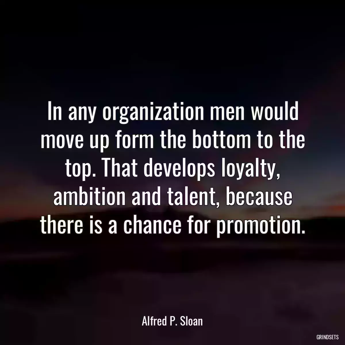 In any organization men would move up form the bottom to the top. That develops loyalty, ambition and talent, because there is a chance for promotion.