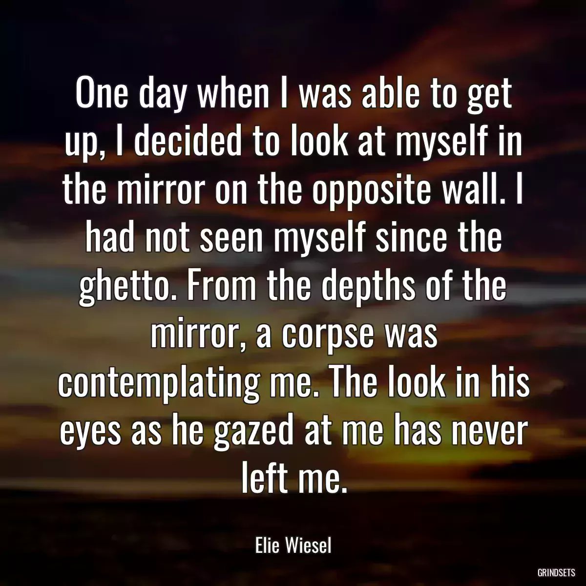 One day when I was able to get up, I decided to look at myself in the mirror on the opposite wall. I had not seen myself since the ghetto. From the depths of the mirror, a corpse was contemplating me. The look in his eyes as he gazed at me has never left me.