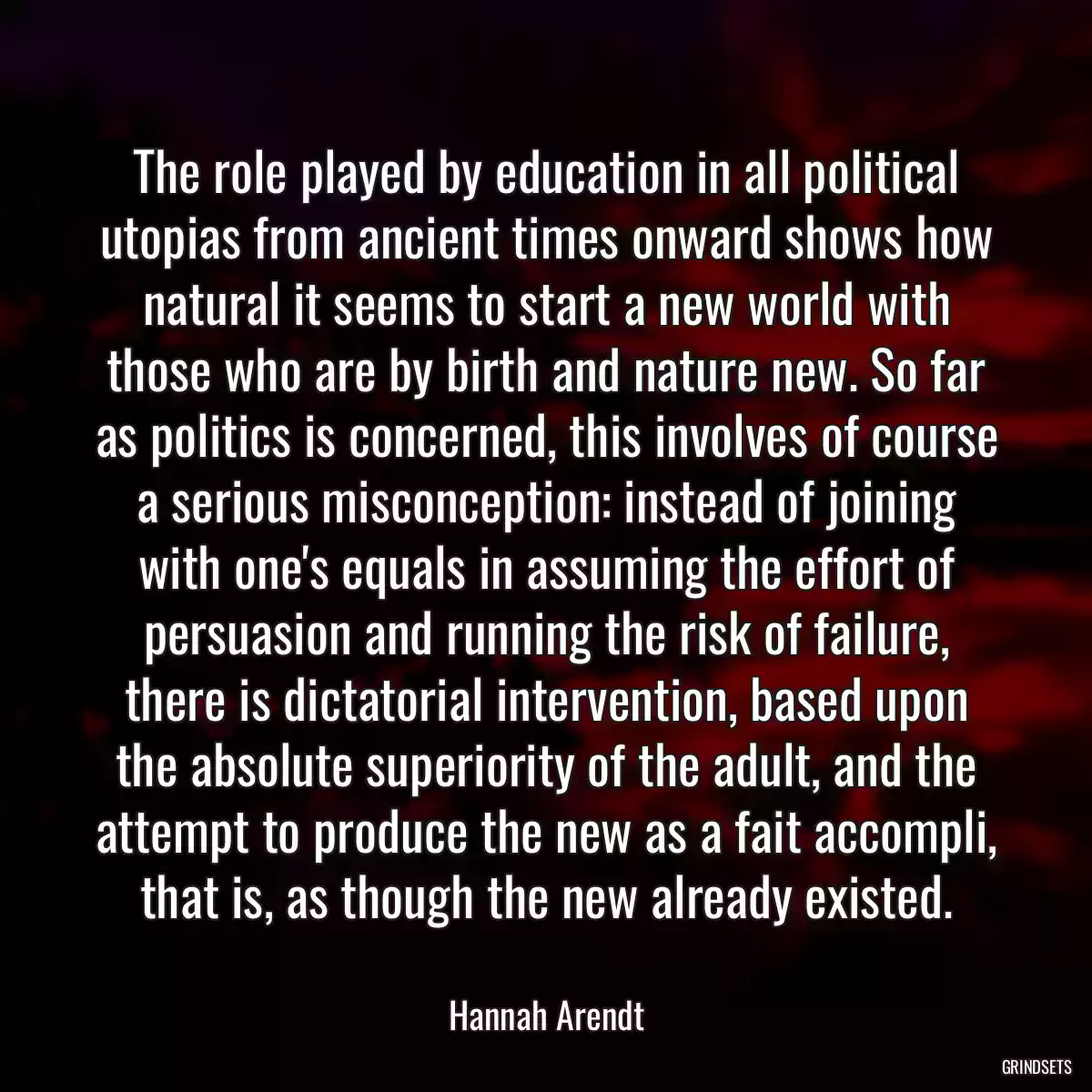 The role played by education in all political utopias from ancient times onward shows how natural it seems to start a new world with those who are by birth and nature new. So far as politics is concerned, this involves of course a serious misconception: instead of joining with one\'s equals in assuming the effort of persuasion and running the risk of failure, there is dictatorial intervention, based upon the absolute superiority of the adult, and the attempt to produce the new as a fait accompli, that is, as though the new already existed.