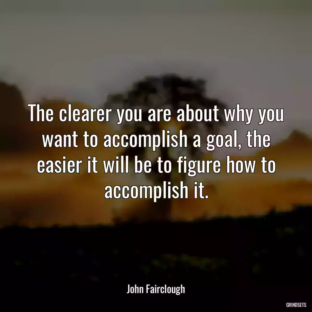 The clearer you are about why you want to accomplish a goal, the easier it will be to figure how to accomplish it.