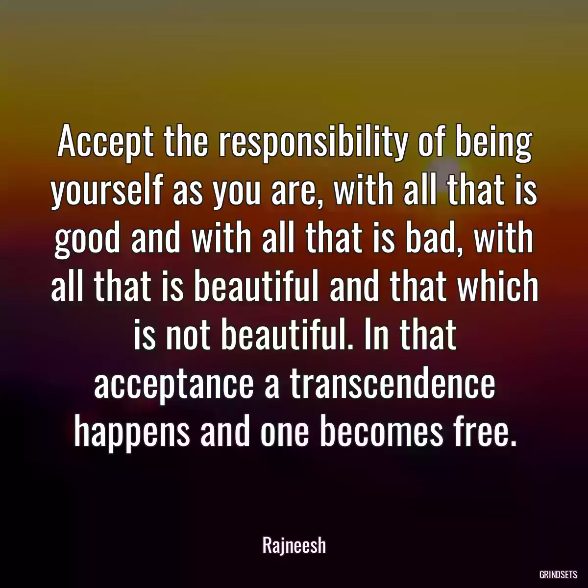 Accept the responsibility of being yourself as you are, with all that is good and with all that is bad, with all that is beautiful and that which is not beautiful. In that acceptance a transcendence happens and one becomes free.