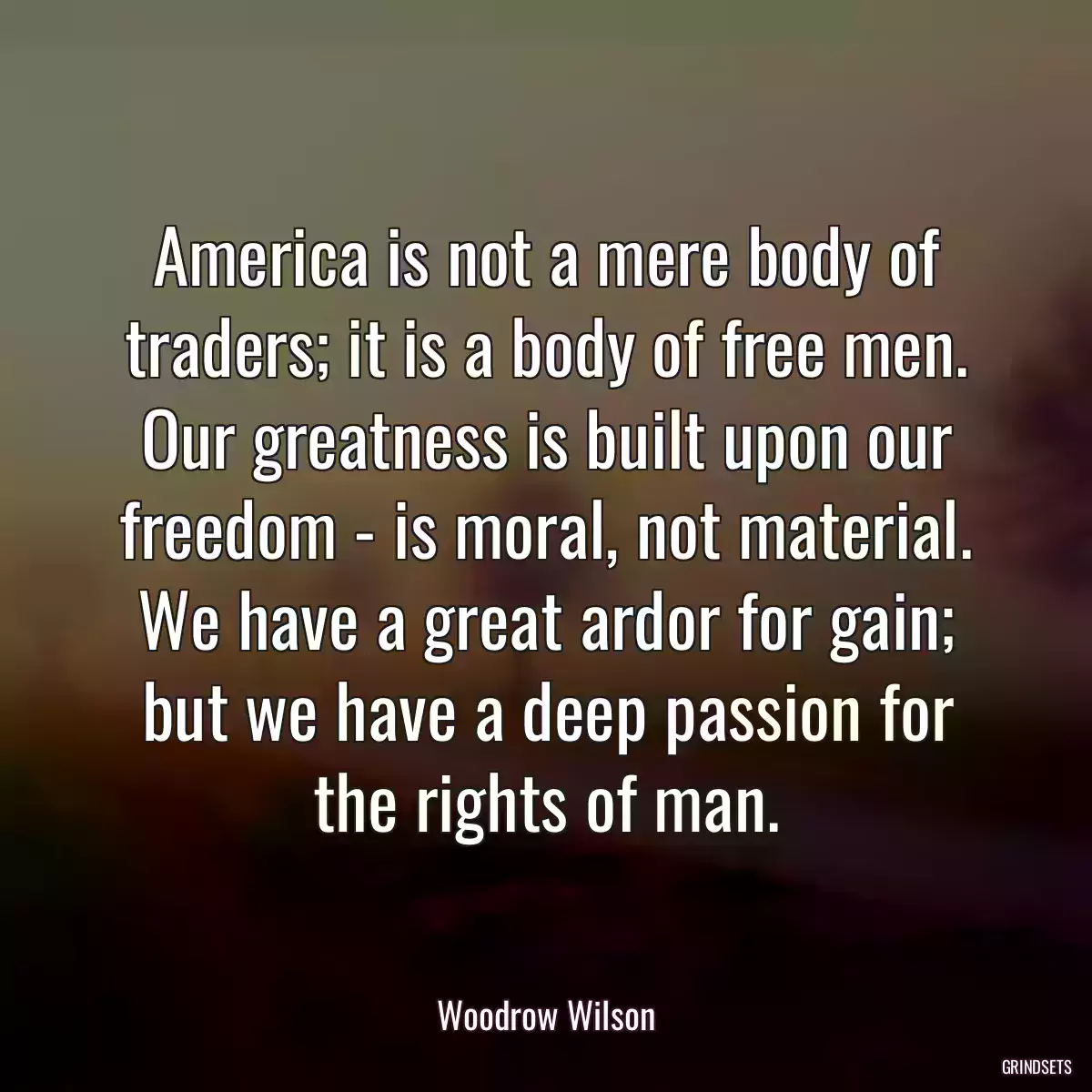 America is not a mere body of traders; it is a body of free men. Our greatness is built upon our freedom - is moral, not material. We have a great ardor for gain; but we have a deep passion for the rights of man.