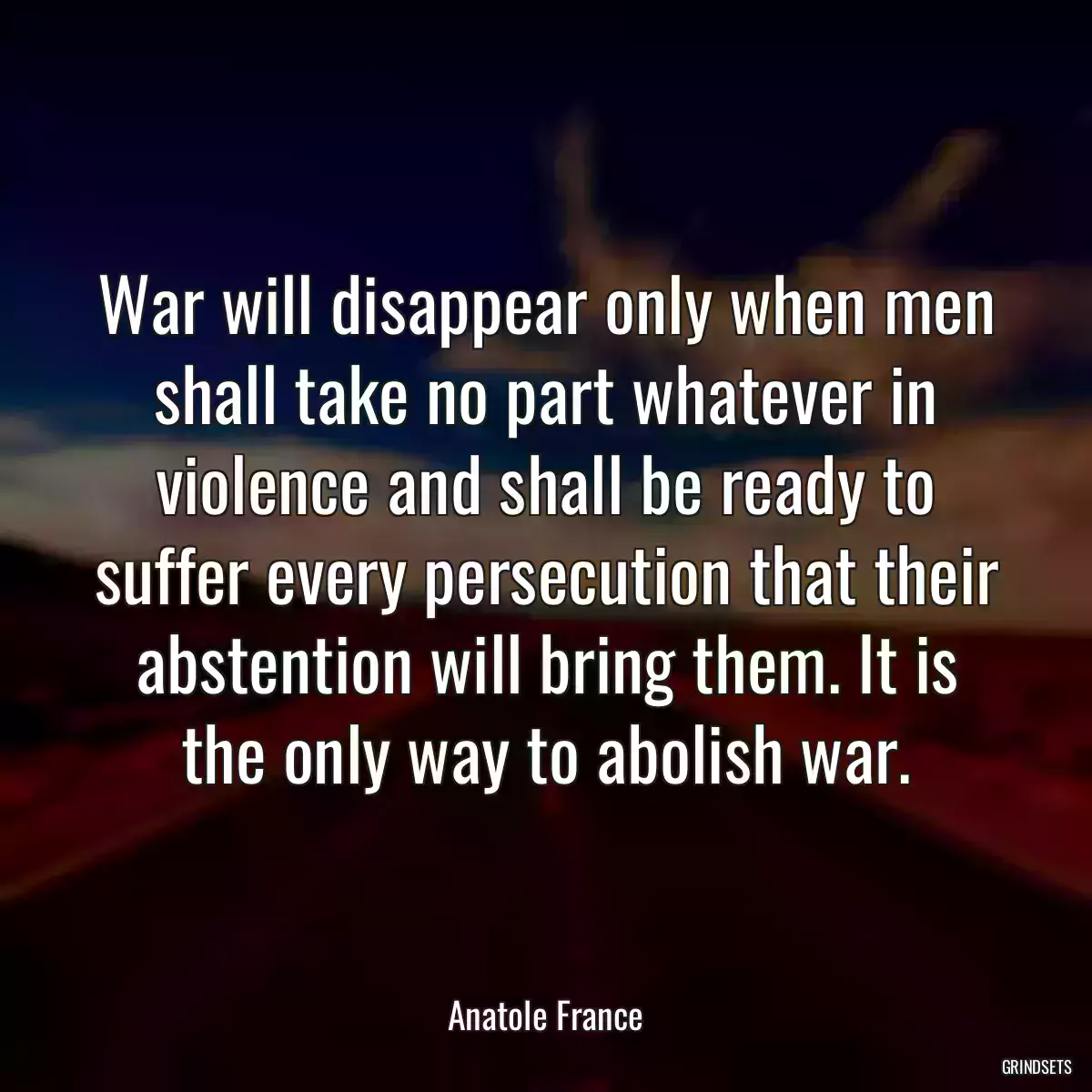 War will disappear only when men shall take no part whatever in violence and shall be ready to suffer every persecution that their abstention will bring them. It is the only way to abolish war.