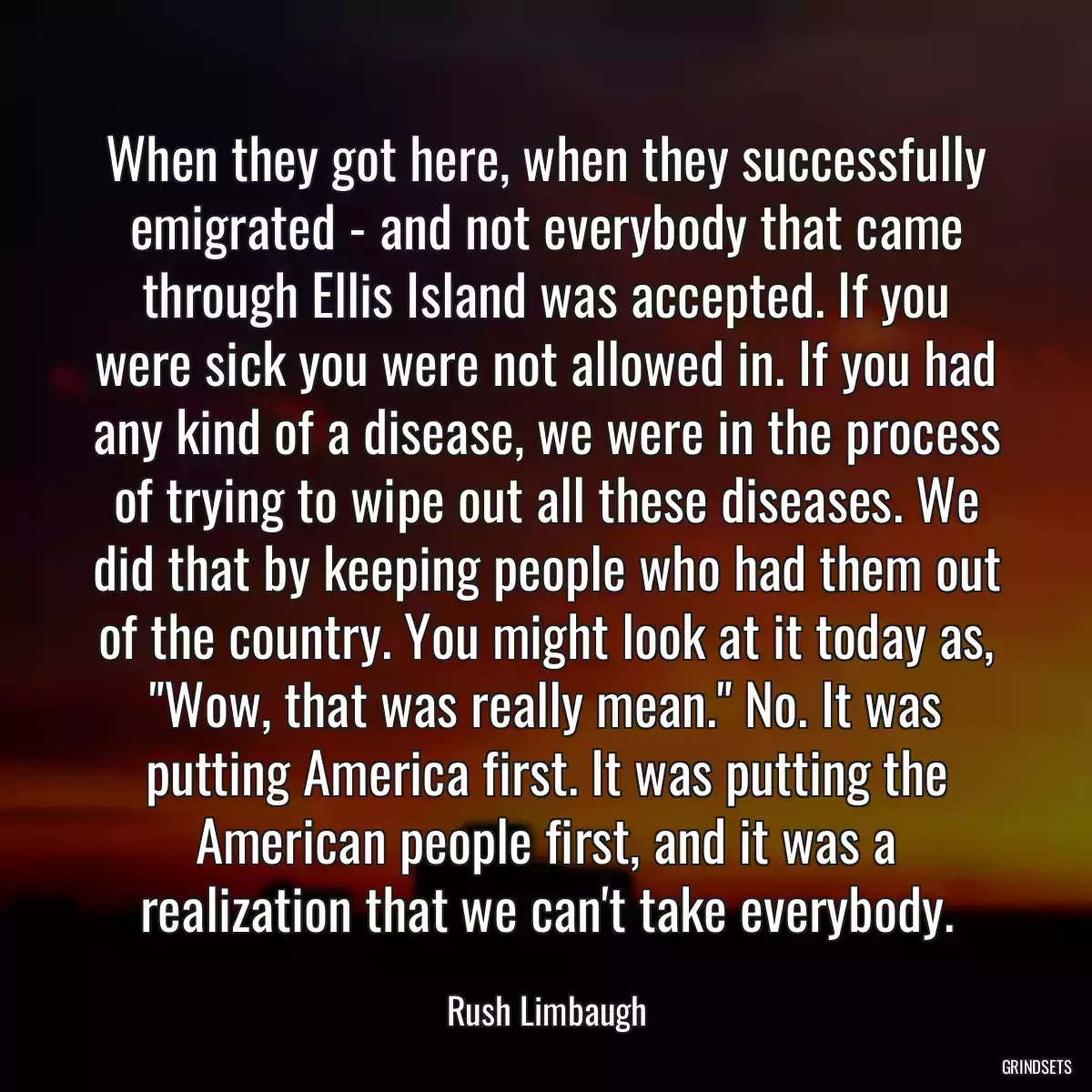 When they got here, when they successfully emigrated - and not everybody that came through Ellis Island was accepted. If you were sick you were not allowed in. If you had any kind of a disease, we were in the process of trying to wipe out all these diseases. We did that by keeping people who had them out of the country. You might look at it today as, \