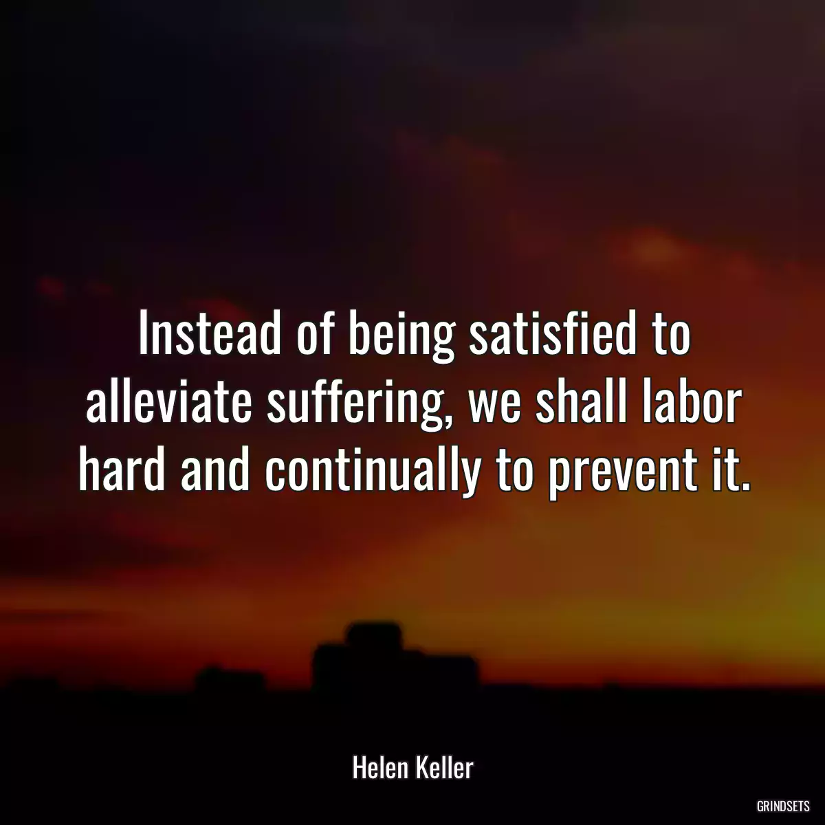 Instead of being satisfied to alleviate suffering, we shall labor hard and continually to prevent it.