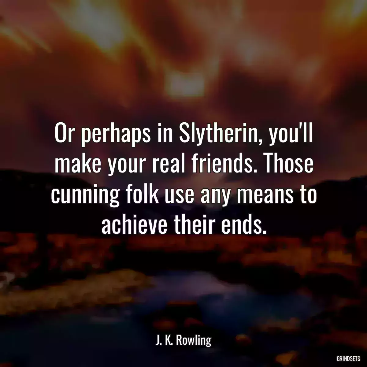 Or perhaps in Slytherin, you\'ll make your real friends. Those cunning folk use any means to achieve their ends.