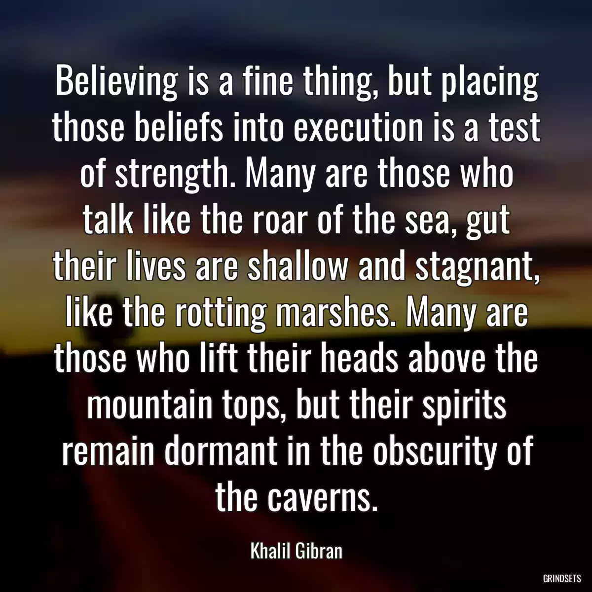 Believing is a fine thing, but placing those beliefs into execution is a test of strength. Many are those who talk like the roar of the sea, gut their lives are shallow and stagnant, like the rotting marshes. Many are those who lift their heads above the mountain tops, but their spirits remain dormant in the obscurity of the caverns.