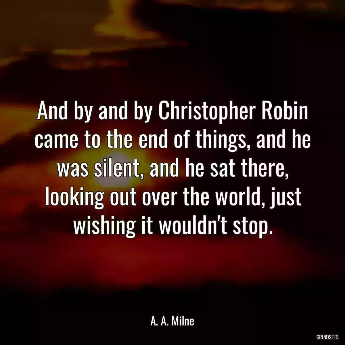 And by and by Christopher Robin came to the end of things, and he was silent, and he sat there, looking out over the world, just wishing it wouldn\'t stop.