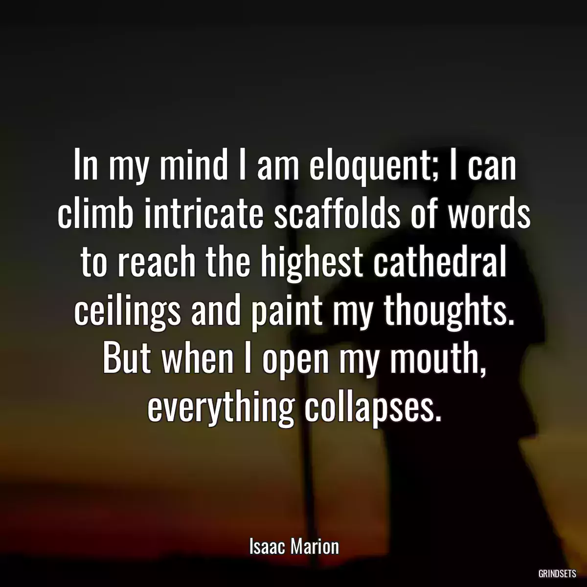 In my mind I am eloquent; I can climb intricate scaffolds of words to reach the highest cathedral ceilings and paint my thoughts. But when I open my mouth, everything collapses.